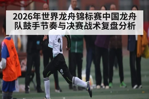 2026年世界龙舟锦标赛中国龙舟队鼓手节奏与决赛战术复盘分析