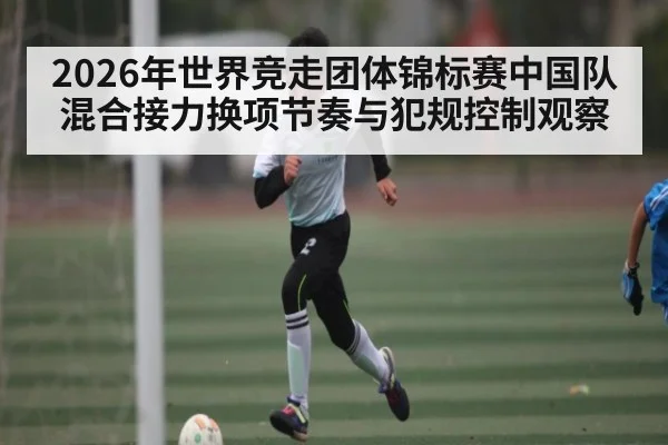 2026年世界竞走团体锦标赛中国队混合接力换项节奏与犯规控制观察 - kaiyun